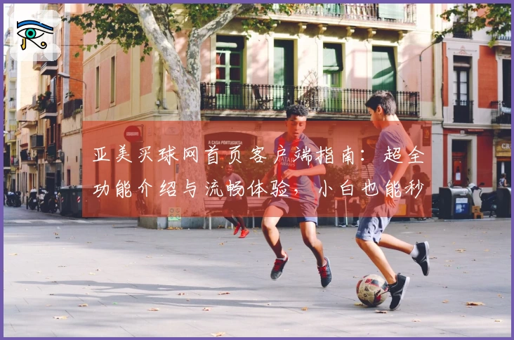 亚美买球网首页客户端指南：超全功能介绍与流畅体验，小白也能秒上手