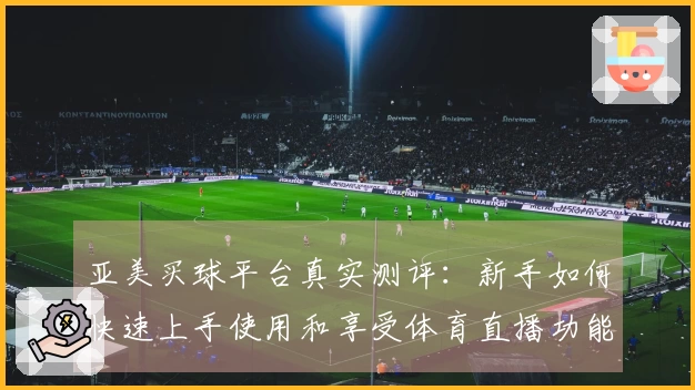 亚美买球平台真实测评：新手如何快速上手使用和享受体育直播功能